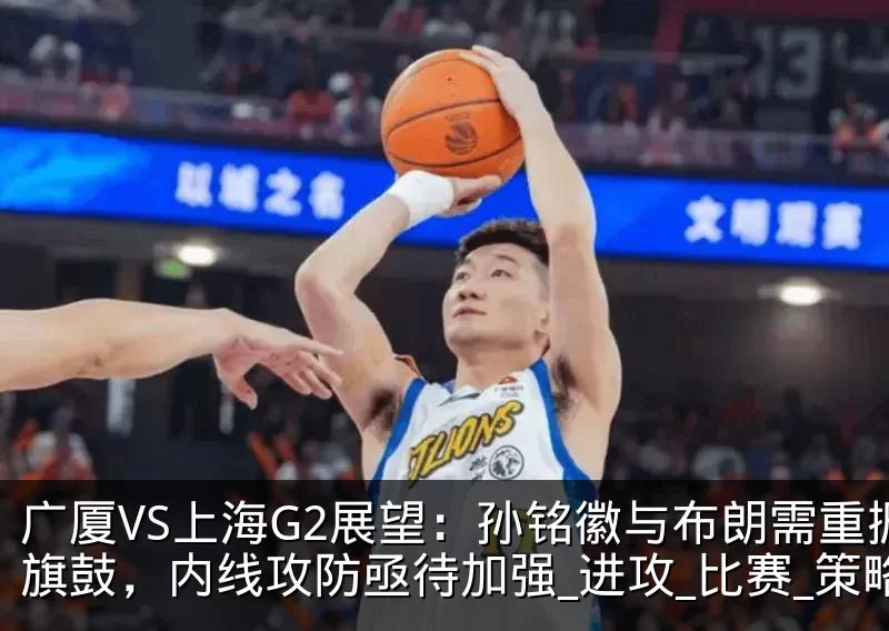 广厦VS上海G2展望:孙铭徽与布朗需重振旗鼓,内线攻防亟待加强_进攻_比赛_策略